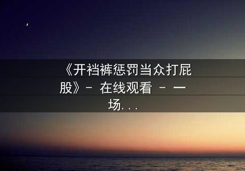 《开裆裤惩罚当众打屁股》- 在线观看 - 一场羞辱与救赎的极限拉扯