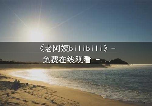 《老阿姨bilibili》- 免费在线观看 - 完整无删第5集