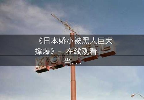 《日本娇小被黑人巨大撑爆》- 在线观看 - 当禁忌之恋遇上文化碰撞