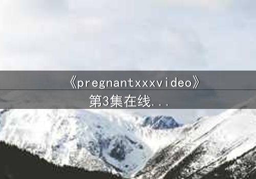 《pregnantxxxvideo》第3集在线观看 - 当禁忌欲望撕裂伦理边界
