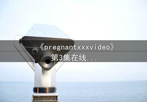 《pregnantxxxvideo》第3集在线观看 - 当禁忌欲望撕裂伦理底线