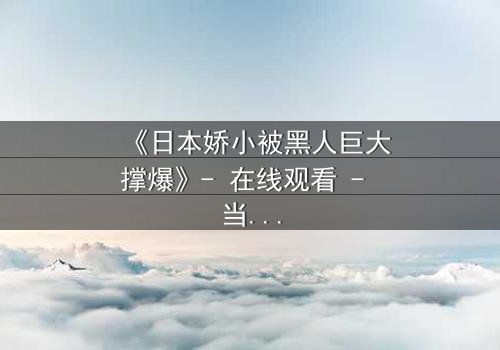 《日本娇小被黑人巨大撑爆》- 在线观看 - 当娇小身躯遭遇极限挑战