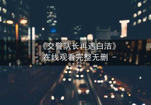 《交警队长再遇白洁》- 在线观看完整无删 - 命运重逢引爆情感风暴