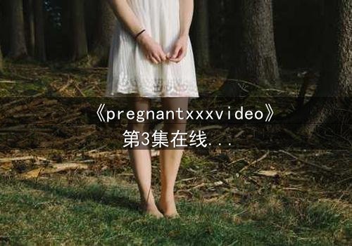 《pregnantxxxvideo》第3集在线观看 - 当禁忌欲望撕裂伦理边界