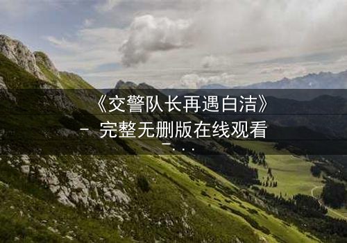 《交警队长再遇白洁》- 完整无删版在线观看 - 命运重逢引爆情感风暴