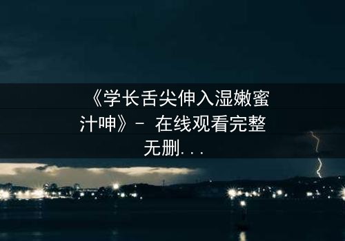 《学长舌尖伸入湿嫩蜜汁呻》- 在线观看完整无删 - 禁忌之恋的感官风暴