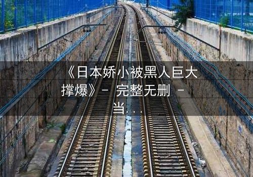 《日本娇小被黑人巨大撑爆》- 完整无删 - 当娇小身躯遭遇极限挑战