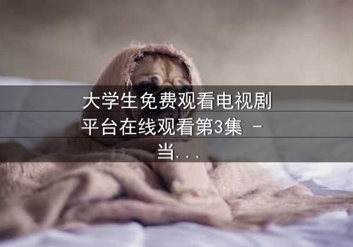 大学生免费观看电视剧平台在线观看第3集 - 当校园禁忌遇上致命诱惑