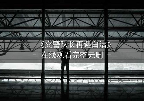 《交警队长再遇白洁》- 在线观看完整无删 - 命运重逢,正义与救赎的终极碰撞