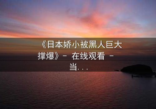 《日本娇小被黑人巨大撑爆》- 在线观看 - 当娇小身躯遭遇极限冲击