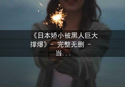 《日本娇小被黑人巨大撑爆》- 完整无删 - 当文化碰撞点燃禁忌火花