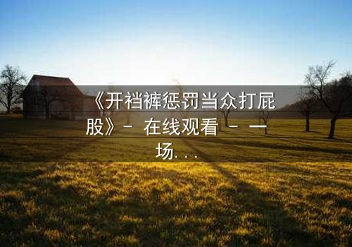 《开裆裤惩罚当众打屁股》- 在线观看 - 一场羞辱与救赎的极限拉扯