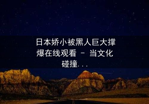 日本娇小被黑人巨大撑爆在线观看 - 当文化碰撞撕裂身心极限