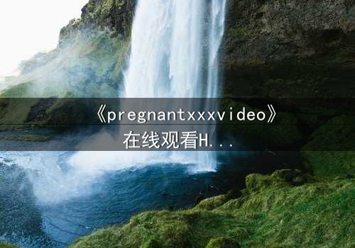 《pregnantxxxvideo》在线观看HD中字 - 当禁忌欲望撕裂伦理底线