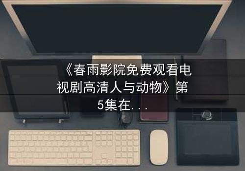 《春雨影院免费观看电视剧高清人与动物》第5集在线观看 - 当忠诚与背叛交织,谁才是真正的野兽?