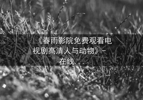 《春雨影院免费观看电视剧高清人与动物》- 在线观看HD中字完整无删 - 人与兽的禁忌之恋,你敢直面吗?