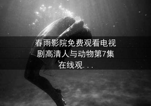 春雨影院免费观看电视剧高清人与动物第7集在线观看 - 当人性与兽性在绝境中碰撞,谁能活到最后?