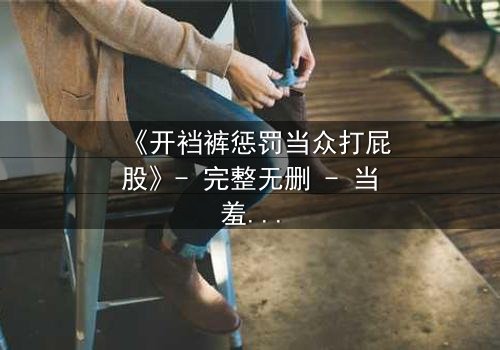 《开裆裤惩罚当众打屁股》- 完整无删 - 当羞耻与救赎交织的震撼瞬间