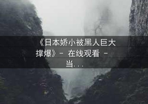 《日本娇小被黑人巨大撑爆》- 在线观看 - 当禁忌之恋遇上极限挑战