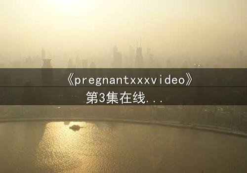 《pregnantxxxvideo》第3集在线观看 - 当禁忌欲望撕裂伦理的边界