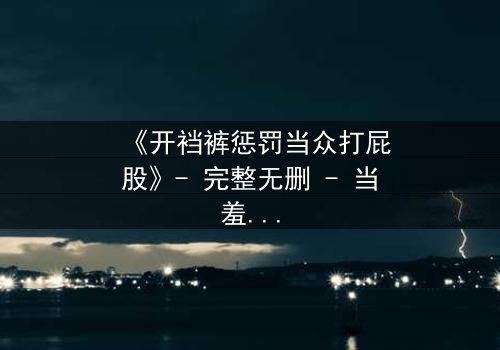 《开裆裤惩罚当众打屁股》- 完整无删 - 当羞耻成为复仇的武器