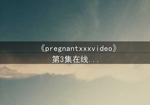 《pregnantxxxvideo》第3集在线观看 - 当禁忌欲望撕裂伦理的边界