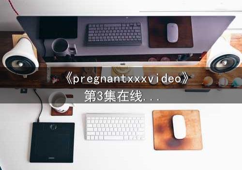 《pregnantxxxvideo》第3集在线观看 - 当禁忌欲望撕裂伦理的边界
