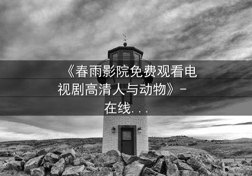 《春雨影院免费观看电视剧高清人与动物》- 在线观看HD中字完整无删 - 当人与兽的界限模糊,谁才是真正的怪物?