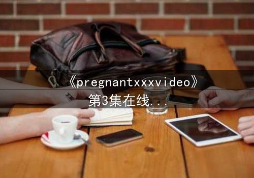《pregnantxxxvideo》第3集在线观看 - 当禁忌欲望撕裂伦理边界