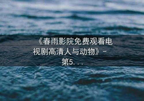 《春雨影院免费观看电视剧高清人与动物》- 第5集在线观看 - 当忠诚的伙伴成为最后的救赎