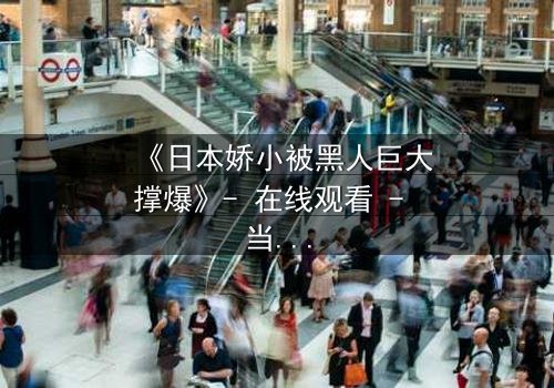 《日本娇小被黑人巨大撑爆》- 在线观看 - 当文化碰撞点燃禁忌火花