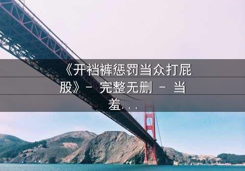 《开裆裤惩罚当众打屁股》- 完整无删 - 当羞耻与救赎交织,谁将破茧重生?
