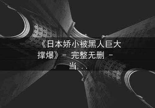 《日本娇小被黑人巨大撑爆》- 完整无删 - 当文化碰撞点燃欲望之火