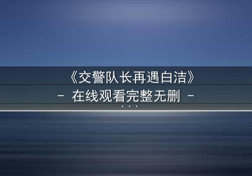 《交警队长再遇白洁》- 在线观看完整无删 - 命运重逢,正义与救赎的终极较量