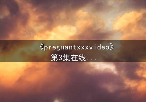 《pregnantxxxvideo》第3集在线观看 - 当禁忌欲望撕裂伦理的边界