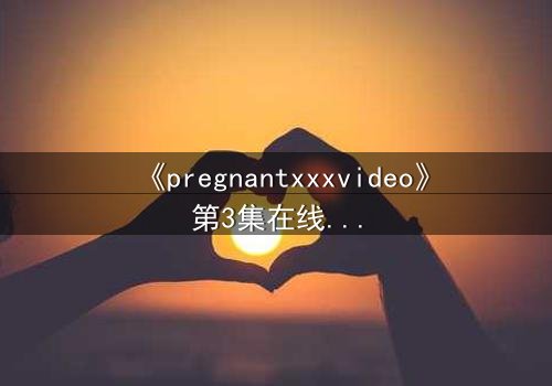 《pregnantxxxvideo》第3集在线观看 - 当禁忌欲望撕裂伦理边界