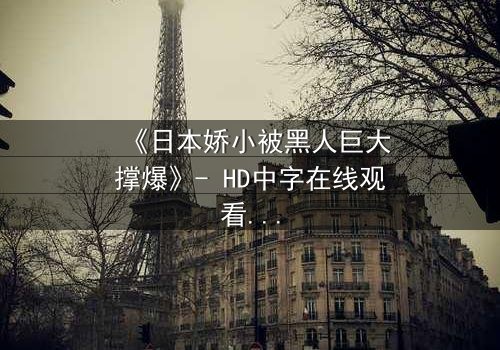 《日本娇小被黑人巨大撑爆》- HD中字在线观看 - 当娇小身躯遭遇巨大冲击,命运如何反转?