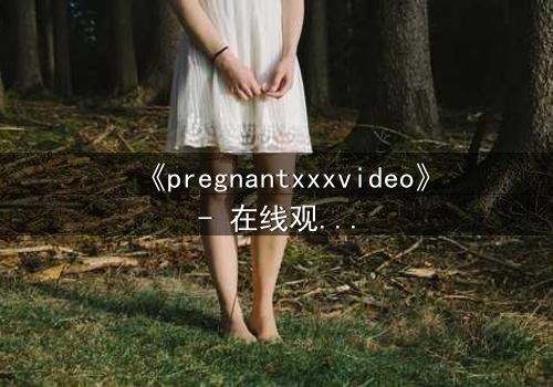 《pregnantxxxvideo》- 在线观看HD中字 - 当禁忌欲望撕裂伦理边界
