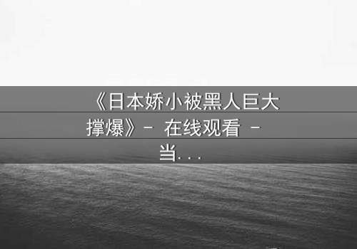 《日本娇小被黑人巨大撑爆》- 在线观看 - 当娇小身躯遭遇极限冲击