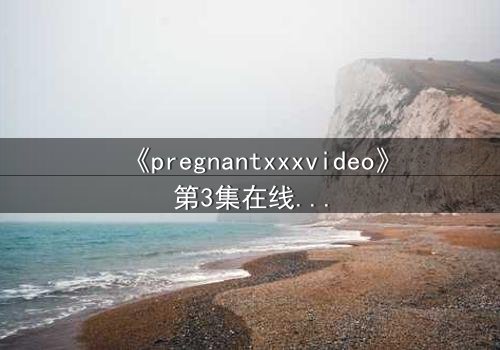 《pregnantxxxvideo》第3集在线观看 - 当禁忌欲望撕裂伦理底线