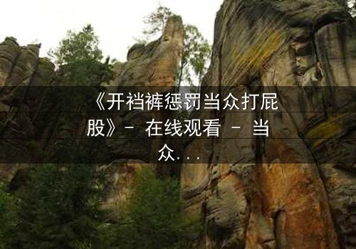 《开裆裤惩罚当众打屁股》- 在线观看 - 当众羞辱引爆家族风暴