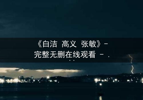 《白洁 高义 张敏》- 完整无删在线观看 - 一场情感风暴即将引爆!