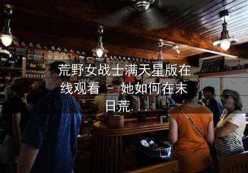 荒野女战士满天星版在线观看 - 她如何在末日荒野中找回人性?