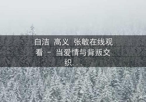 白洁 高义 张敏在线观看 - 当爱情与背叛交织,谁将揭开真相?
