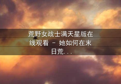 荒野女战士满天星版在线观看 - 她如何在末日荒野中揭开满天星的秘密?