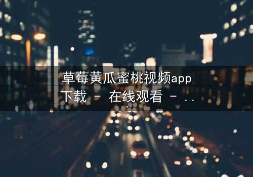 草莓黄瓜蜜桃视频app下载 - 在线观看 - 当甜蜜背后藏着致命陷阱