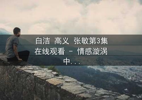 白洁 高义 张敏第3集在线观看 - 情感漩涡中的致命抉择