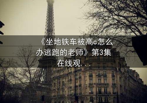 《坐地铁车被高c怎么办逃跑的老师》第3集在线观看 - 当课堂失控,谁能逃出生天?