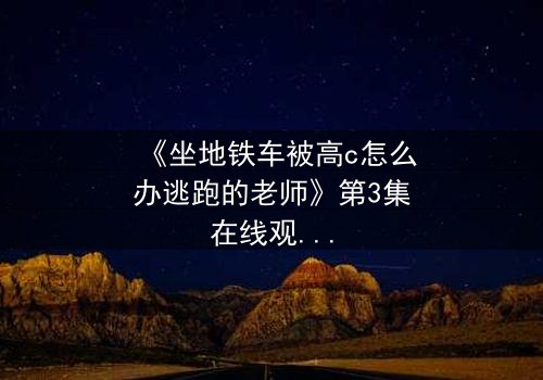 《坐地铁车被高c怎么办逃跑的老师》第3集在线观看 - 当道德与生存碰撞,谁能全身而退?