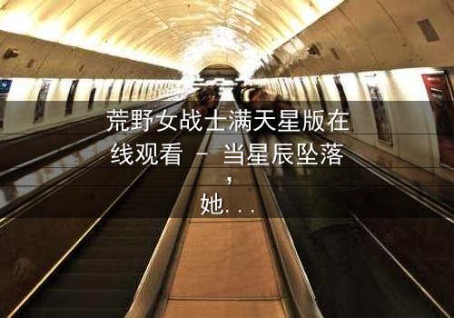 荒野女战士满天星版在线观看 - 当星辰坠落,她将如何改写命运?